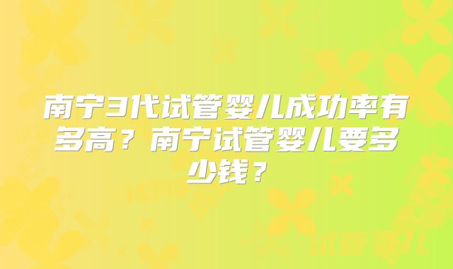 南宁3代试管婴儿成功率有多高？南宁试管婴儿要多少钱？