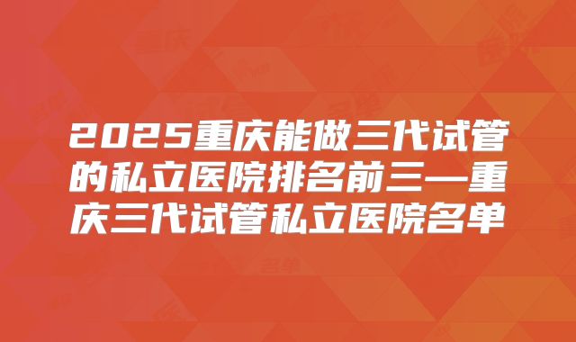 2025重庆能做三代试管的私立医院排名前三—重庆三代试管私立医院名单
