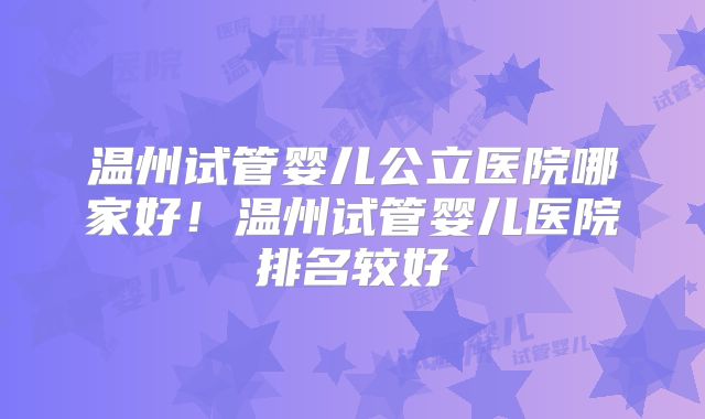 温州试管婴儿公立医院哪家好!温州试管婴儿医院排名较好