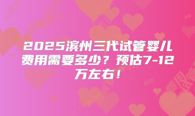 2025滨州三代试管婴儿费用需要多少？预估7-12万左右！