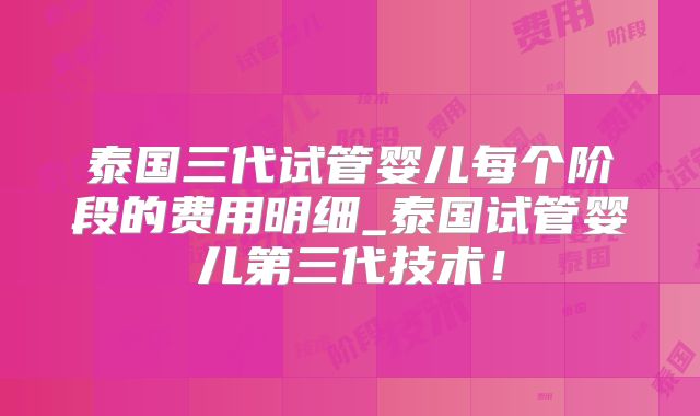 泰国三代试管婴儿每个阶段的费用明细_泰国试管婴儿第三代技术！