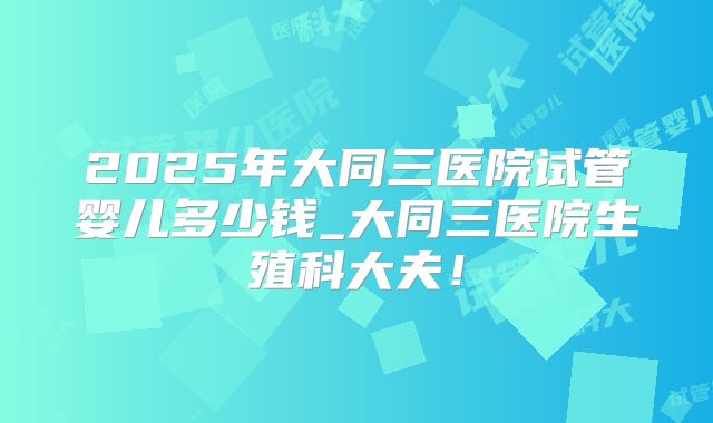 2025年大同三医院试管婴儿多少钱_大同三医院生殖科大夫!