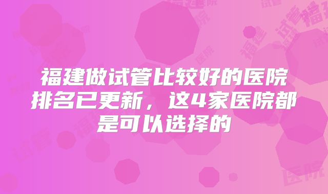 福建做试管比较好的医院排名已更新，这4家医院都是可以选择的