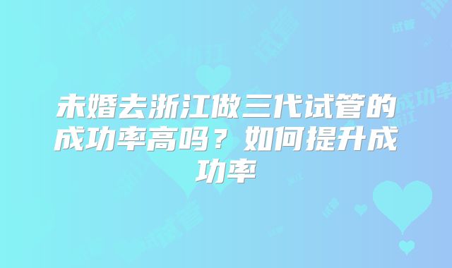 未婚去浙江做三代试管的成功率高吗？如何提升成功率