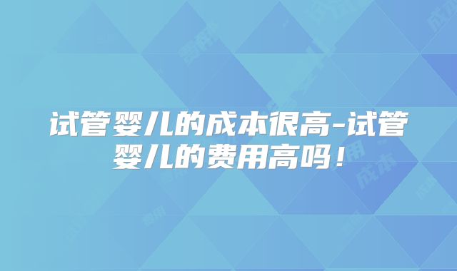 试管婴儿的成本很高-试管婴儿的费用高吗！