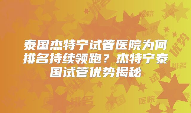 泰国杰特宁试管医院为何排名持续领跑？杰特宁泰国试管优势揭秘