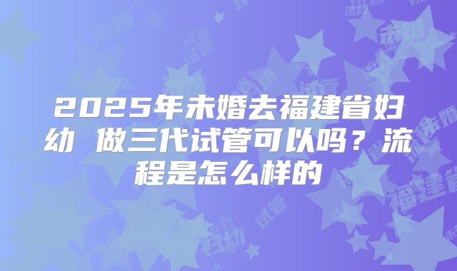 2025年未婚去福建省妇幼 做三代试管可以吗？流程是怎么样的