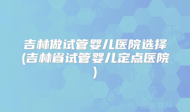 吉林做试管婴儿医院选择(吉林省试管婴儿定点医院)