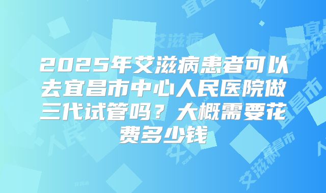 2025年艾滋病患者可以去宜昌市中心人民医院做三代试管吗?大概需要花费多少钱