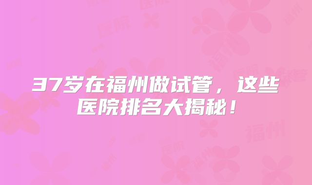 37岁在福州做试管，这些医院排名大揭秘！
