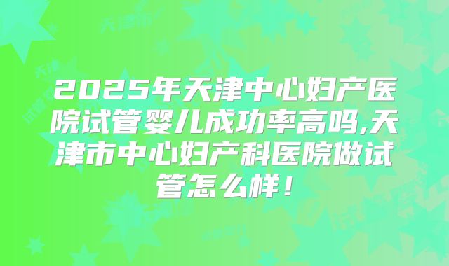 2025年天津中心妇产医院试管婴儿成功率高吗,天津市中心妇产科医院做试管怎么样！