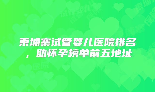 柬埔寨试管婴儿医院排名，助怀孕榜单前五地址