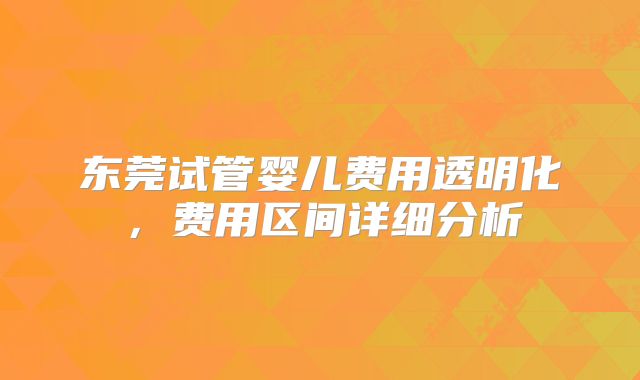 东莞试管婴儿费用透明化，费用区间详细分析