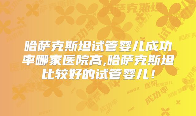 哈萨克斯坦试管婴儿成功率哪家医院高,哈萨克斯坦比较好的试管婴儿!