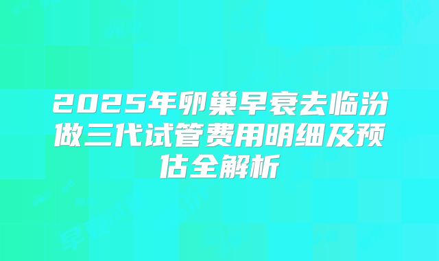 2025年卵巢早衰去临汾做三代试管费用明细及预估全解析