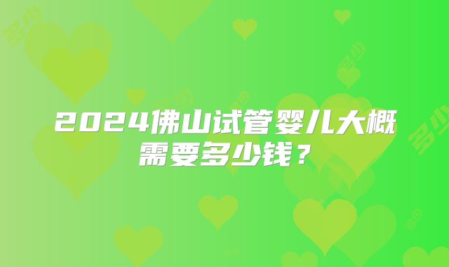 2024佛山试管婴儿大概需要多少钱？