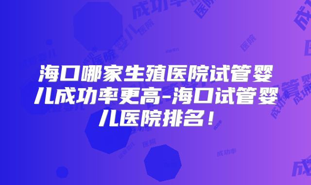 海口哪家生殖医院试管婴儿成功率更高-海口试管婴儿医院排名！