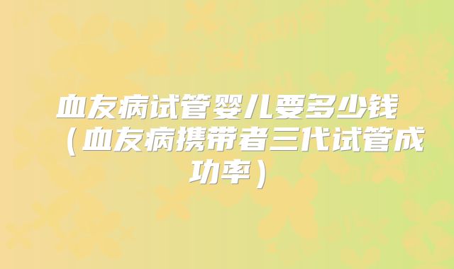 血友病试管婴儿要多少钱（血友病携带者三代试管成功率）
