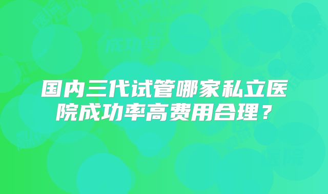 国内三代试管哪家私立医院成功率高费用合理？