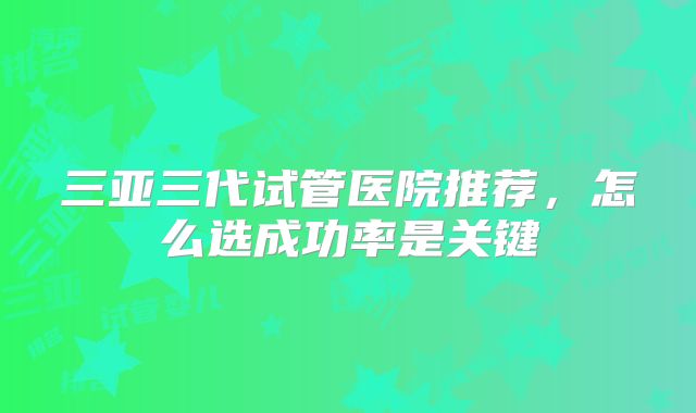 三亚三代试管医院推荐，怎么选成功率是关键