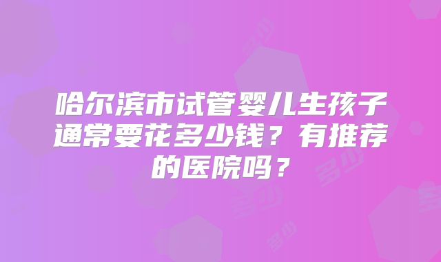 哈尔滨市试管婴儿生孩子通常要花多少钱?有推荐的医院吗?