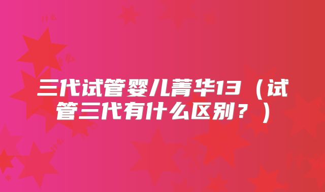 三代试管婴儿菁华13（试管三代有什么区别？）
