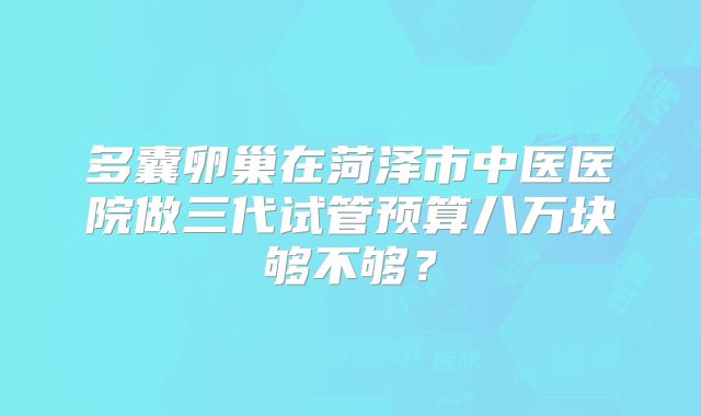 多囊卵巢在菏泽市中医医院做三代试管预算八万块够不够?