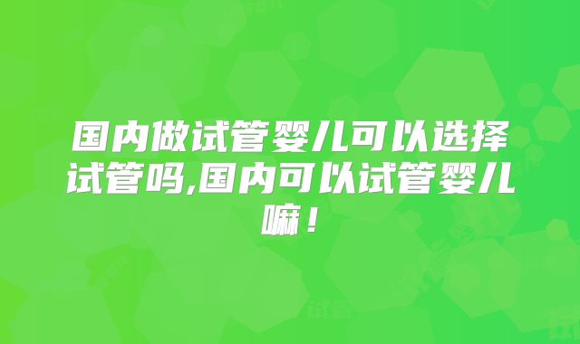 国内做试管婴儿可以选择试管吗,国内可以试管婴儿嘛！