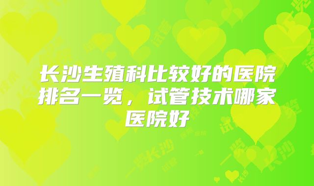 长沙生殖科比较好的医院排名一览，试管技术哪家医院好