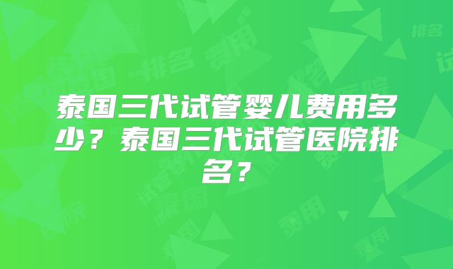 泰国三代试管婴儿费用多少?泰国三代试管医院排名?