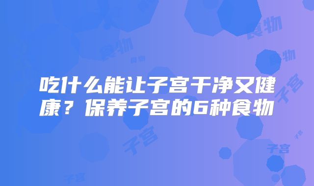 吃什么能让子宫干净又健康？保养子宫的6种食物