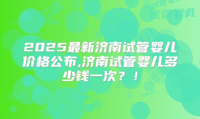 2025最新济南试管婴儿价格公布,济南试管婴儿多少钱一次？！