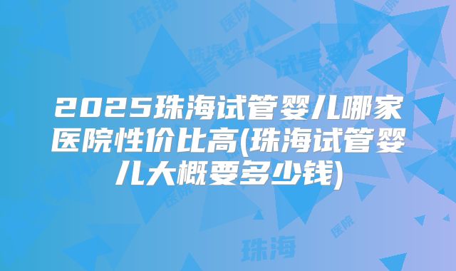 2025珠海试管婴儿哪家医院性价比高(珠海试管婴儿大概要多少钱)