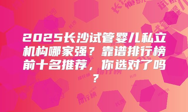 2025长沙试管婴儿私立机构哪家强？靠谱排行榜前十名推荐，你选对了吗？