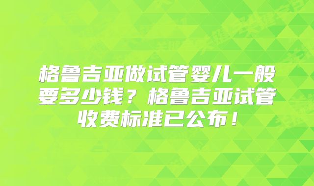 格鲁吉亚做试管婴儿一般要多少钱?格鲁吉亚试管收费标准已公布!