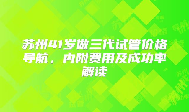 苏州41岁做三代试管价格导航,内附费用及成功率解读
