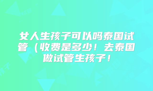 女人生孩子可以吗泰国试管（收费是多少！去泰国做试管生孩子！