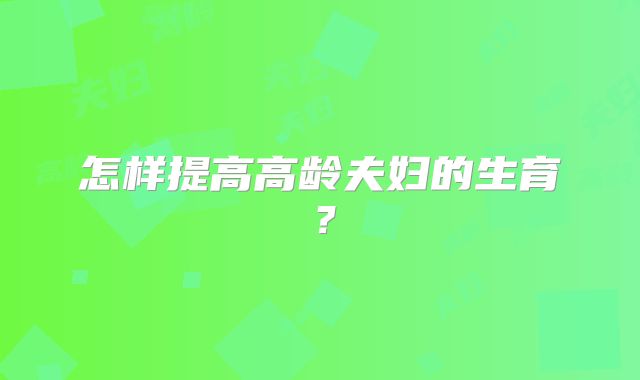 怎样提高高龄夫妇的生育?