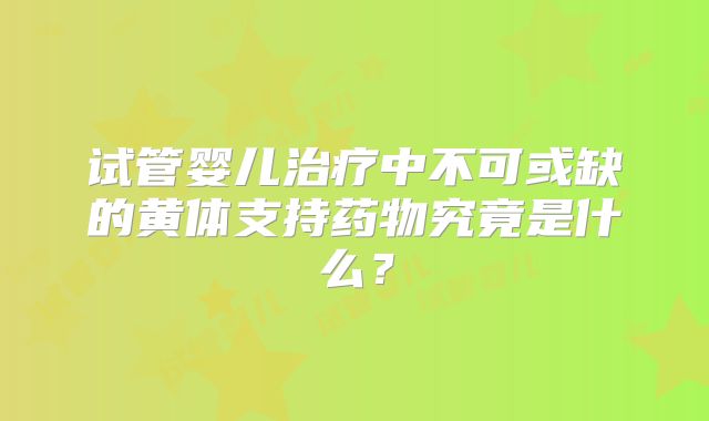 试管婴儿治疗中不可或缺的黄体支持药物究竟是什么？