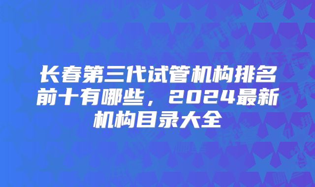 长春第三代试管机构排名前十有哪些，2024最新机构目录大全