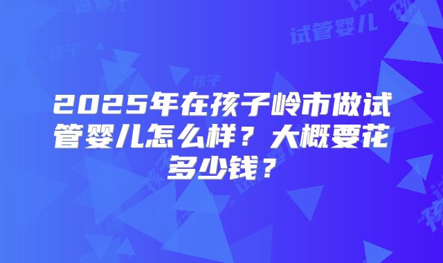 2025年在孩子岭市做试管婴儿怎么样？大概要花多少钱？