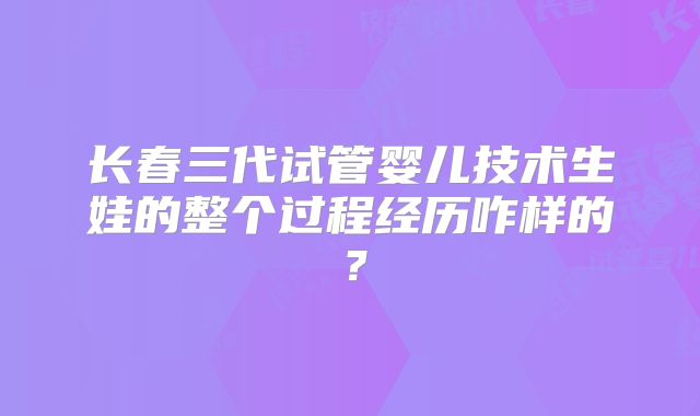 长春三代试管婴儿技术生娃的整个过程经历咋样的？