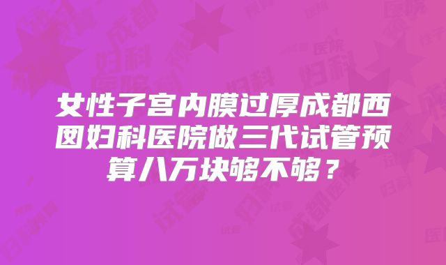 女性子宫内膜过厚成都西囡妇科医院做三代试管预算八万块够不够？