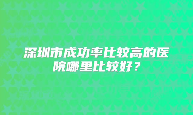深圳市成功率比较高的医院哪里比较好？