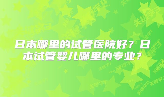 日本哪里的试管医院好？日本试管婴儿哪里的专业？