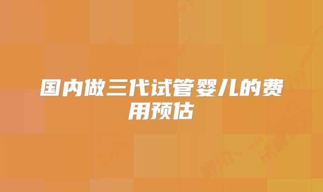 国内做三代试管婴儿的费用预估