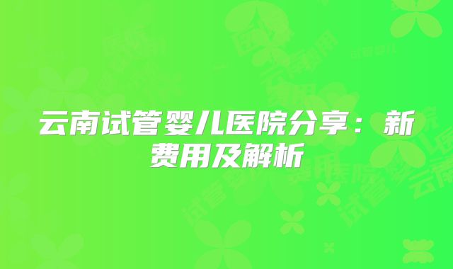 云南试管婴儿医院分享：新费用及解析