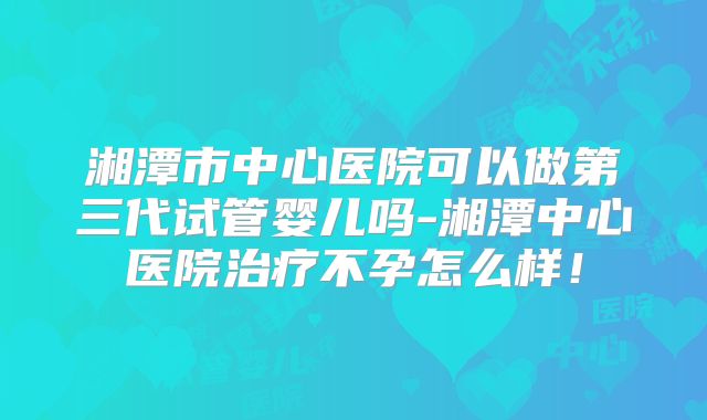 湘潭市中心医院可以做第三代试管婴儿吗-湘潭中心医院治疗不孕怎么样！