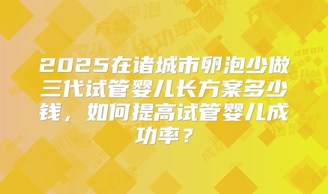 2025在诸城市卵泡少做三代试管婴儿长方案多少钱,如何提高试管婴儿成功率?