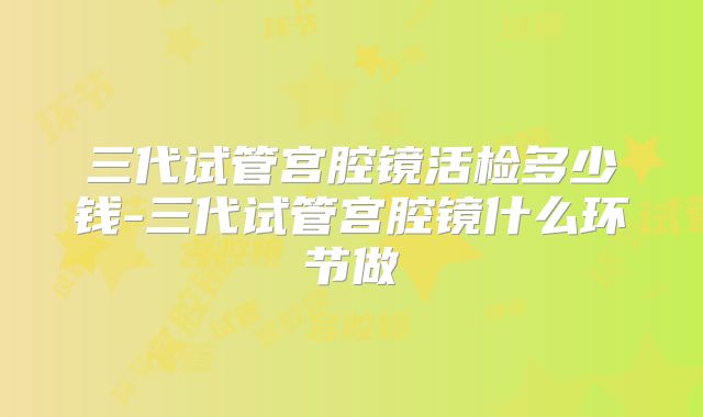 三代试管宫腔镜活检多少钱-三代试管宫腔镜什么环节做